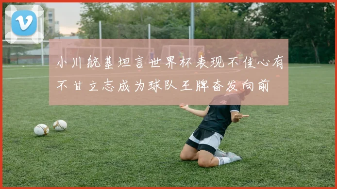 小川航基坦言世界杯表现不佳心有不甘立志成为球队王牌奋发向前
