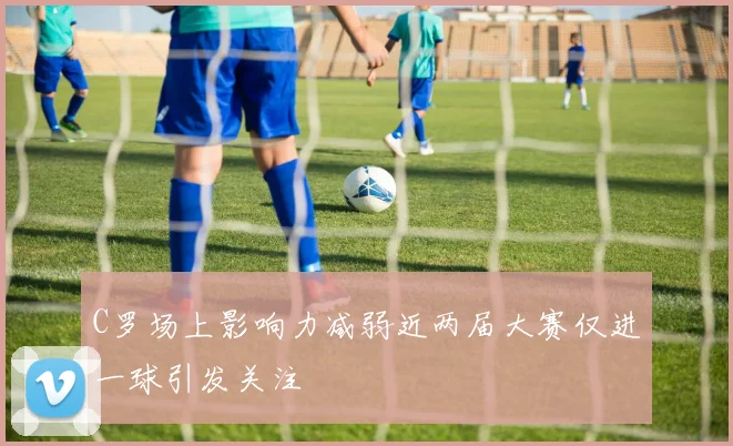 C罗场上影响力减弱近两届大赛仅进一球引发关注