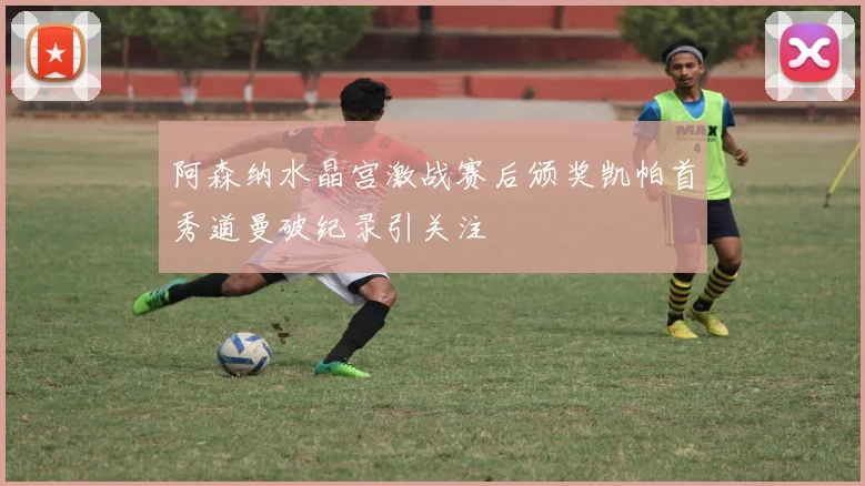 阿森纳水晶宫激战赛后颁奖凯帕首秀道曼破纪录引关注