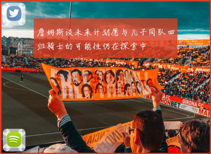 詹姆斯谈未来计划愿与儿子同队回归骑士的可能性仍在探索中