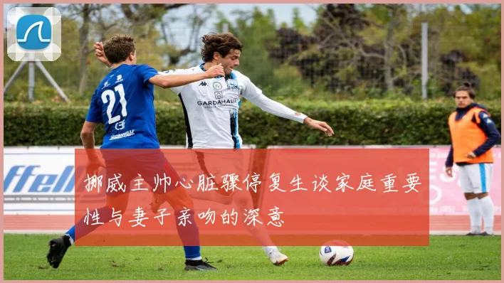 挪威主帅心脏骤停复生谈家庭重要性与妻子亲吻的深意