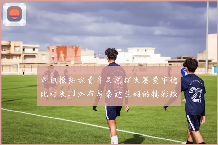电讯报热议青年足总杯决赛曼市德比对决JJ加布与泰迪兰姆的精彩较量