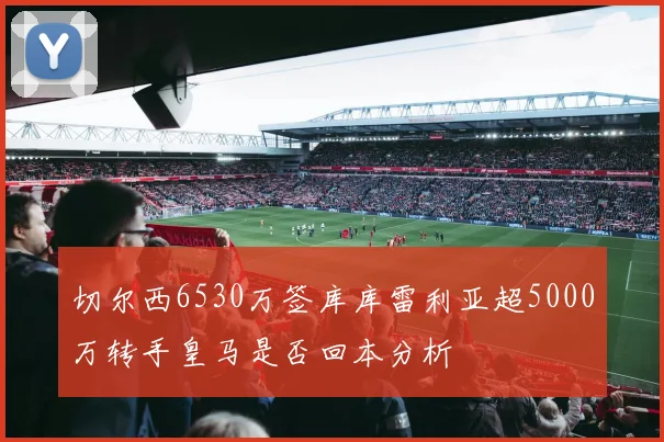 切尔西6530万签库库雷利亚超5000万转手皇马是否回本分析