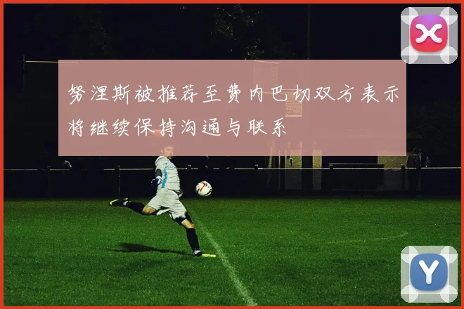 努涅斯被推荐至费内巴切双方表示将继续保持沟通与联系