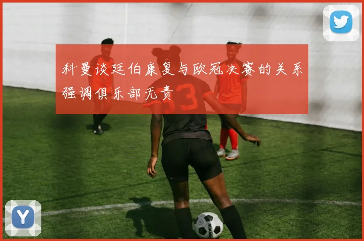 科曼谈廷伯康复与欧冠决赛的关系强调俱乐部无责