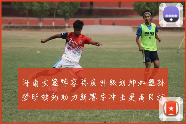 河南女篮阵容再度升级刘帅加盟孙梦昕续约助力新赛季冲击更高目标
