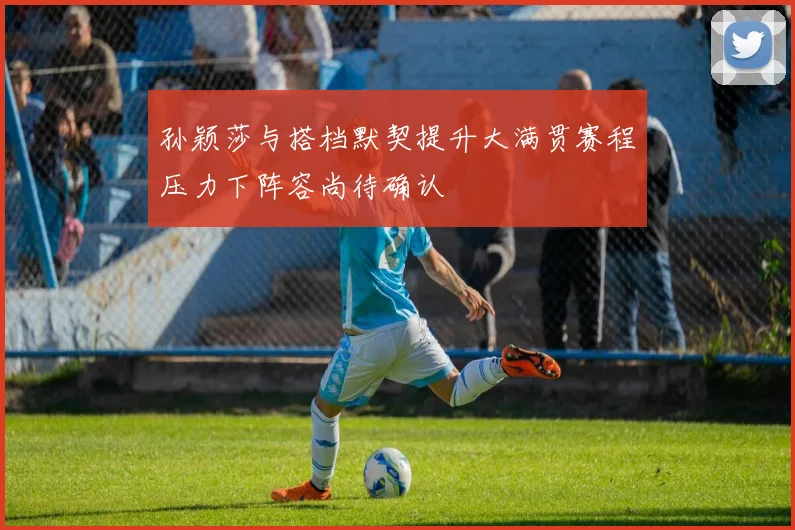 孙颖莎与搭档默契提升大满贯赛程压力下阵容尚待确认
