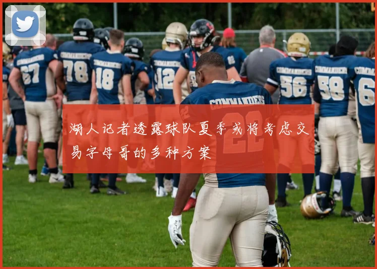 湖人记者透露球队夏季或将考虑交易字母哥的多种方案