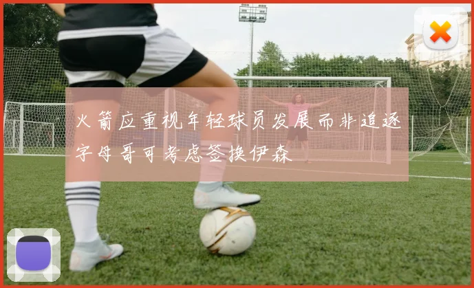 火箭应重视年轻球员发展而非追逐字母哥可考虑签换伊森
