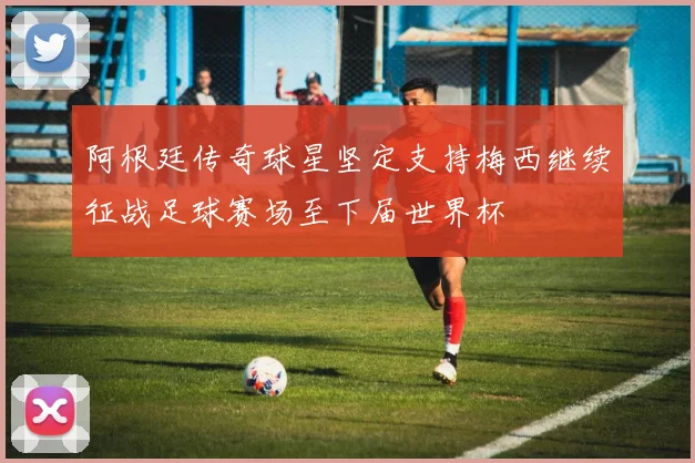 阿根廷传奇球星坚定支持梅西继续征战足球赛场至下届世界杯