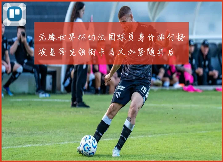 无缘世界杯的法国球员身价排行榜埃基蒂克领衔卡马文加紧随其后