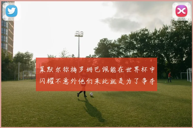 莱默尔称梅罗姆巴佩能在世界杯中闪耀不意外他们来此就是为了争夺最佳球员