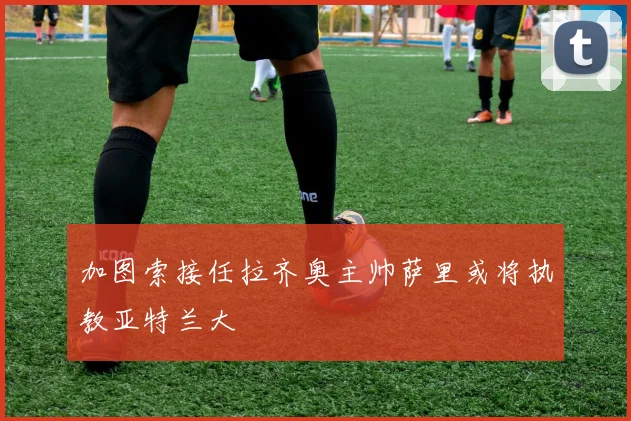 加图索接任拉齐奥主帅萨里或将执教亚特兰大