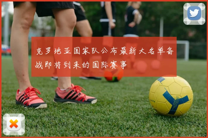 克罗地亚国家队公布最新大名单备战即将到来的国际赛事