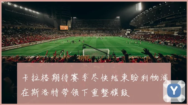 卡拉格期待赛季尽快结束盼利物浦在斯洛特带领下重整旗鼓