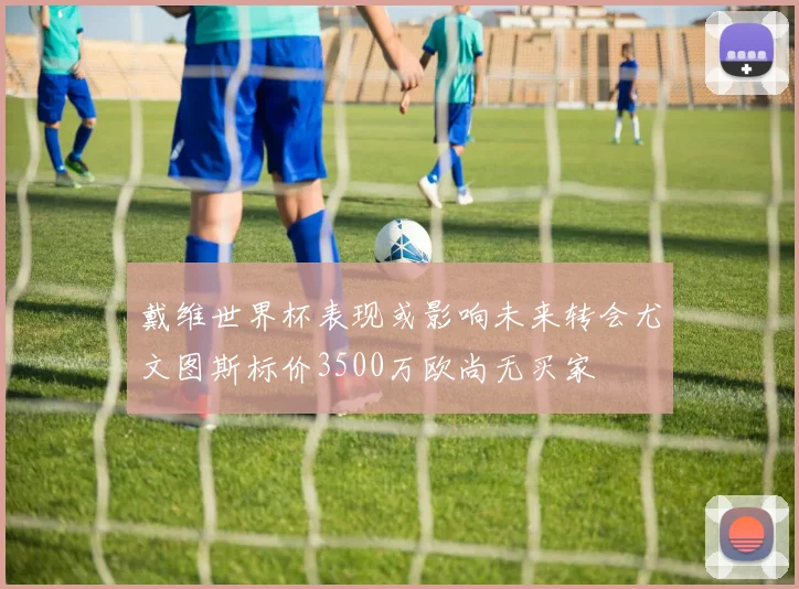 戴维世界杯表现或影响未来转会尤文图斯标价3500万欧尚无买家